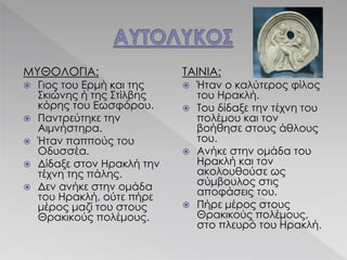 ΜΥΘΟΛΟΓΙΑ:
 Γιος του Ερμή και της
Σκιώνης ή της Στίλβης
κόρης του Εωσφόρου.
 Παντρεύτηκε την
Αιμνήστηρα.
 Ήταν παππούς του
Οδυσσέα.
 Δίδαξε στον Ηρακλή την
τέχνη της πάλης.
 Δεν ανήκε στην ομάδα
του Ηρακλή, ούτε πήρε
μέρος μαζί του στους
Θρακικούς πολέμους.
ΤΑΙΝΙΑ:
 Ήταν ο καλύτερος φίλος
του Ηρακλή.
 Του δίδαξε την τέχνη του
πολέμου και τον
βοήθησε στους άθλους
του.
 Ανήκε στην ομάδα του
Ηρακλή και τον
ακολουθούσε ως
σύμβουλος στις
αποφάσεις του.
 Πήρε μέρος στους
Θρακικούς πολέμους,
στο πλευρό του Ηρακλή.
 