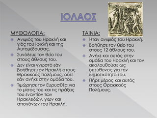 ΜΥΘΟΛΟΓΙΑ:
 Ανιψιός του Ηρακλή και
γιός του Ιφικλή και της
Αυτομέδουσας.
 Συνόδευε τον θείο του
στους άθλους του.
 Δεν είναι γνωστό εάν
βοήθησε τον Ηρακλή στους
Θρακικούς πολέμους, ούτε
εάν ανήκε στην ομάδα του.
 Τιμώρησε τον Ευρυσθέα για
το μίσος του και τις πράξεις
του εναντίον των
Ηρακλειδών, γιων και
απογόνων του Ηρακλή.
ΤΑΙΝΙΑ:
 Ήταν ανιψιός του Ηρακλή.
 Βοήθησε τον θείο του
στους 12 άθλους του.
 Ανήκε και αυτός στην
ομάδα του Ηρακλή και τον
ακολουθούσε ως
υπεύθυνος για την
δημοτικότητά του.
 Πήρε μέρος και αυτός
στους Θρακικούς
Πολέμους.
 