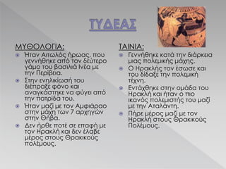 ΜΥΘΟΛΟΓΙΑ:
 Ήταν Αιτωλός ήρωας, που
γεννήθηκε από τον δεύτερο
γάμο του βασιλιά Ινέα με
την Περίβεια.
 Στην ενηλικίωσή του
διέπραξε φόνο και
αναγκάστηκε να φύγει από
την πατρίδα του.
 Ήταν μαζί με τον Αμφιάραο
στην μάχη των 7 αρχηγών
στην Θήβα.
 Δεν ήρθε ποτέ σε επαφή με
τον Ηρακλή και δεν έλαβε
μέρος στους Θρακικούς
πολέμους.
ΤΑΙΝΙΑ:
 Γεννήθηκε κατά την διάρκεια
μιας πολεμικής μάχης.
 Ο Ηρακλής τον έσωσε και
του δίδαξε την πολεμική
τέχνη.
 Εντάχθηκε στην ομάδα του
Ηρακλή και ήταν ο πιο
ικανός πολεμιστής του μαζί
με την Αταλάντη.
 Πήρε μέρος μαζί με τον
Ηρακλή στους Θρακικούς
Πολέμους.
 