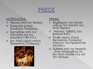 ΜΥΘΟΛΟΓΙΑ:
 Ήρωας από την Θράκη.
 Πολέμησε στους
Τρωικούς Πολέμους.
 Σκοτώθηκε από τον
Οδυσσέα και τον
Διομήδη(1184 π.Χ.).
 Δεν πήρε μέρος στους
Θρακικούς Πολέμους.
ΤΑΙΝΙΑ:
 Βάρβαρος που ζούσε
μαζί με τον στρατό του
στην Θράκη.
 ‘Αιώνιος’ εχθρός του
βασιλιά Κότυ.
 Έλαβε μέρος στους
Θρακικούς πολέμους
εναντίον του Ηρακλή και
του Κότυ.
 Σώθηκε από τον Ηρακλή
, όταν αποδείχθηκε ότι
δεν ήταν υπεύθυνος για
τον πόλεμο.
 