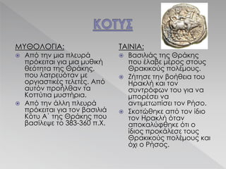 ΜΥΘΟΛΟΓΙΑ:
 Από την μια πλευρά
πρόκειται για μια μυθική
θεότητα της Θράκης,
που λατρευόταν με
οργιαστικές τελετές. Από
αυτόν προήλθαν τα
Κοττύτια μυστήρια.
 Από την άλλη πλευρά
πρόκειται για τον βασιλιά
Κότυ Α΄ της Θράκης που
βασίλεψε το 383-360 π.Χ.
ΤΑΙΝΙΑ:
 Βασιλιάς της Θράκης
που έλαβε μέρος στους
Θρακικούς πολέμους.
 Ζήτησε την βοήθεια του
Ηρακλή και τον
συντρόφων του για να
μπορέσει να
αντιμετωπίσει τον Ρήσο.
 Σκοτώθηκε από τον ίδιο
τον Ηρακλή όταν
αποκαλύφθηκε ότι ο
ίδιος προκάλεσε τους
Θρακικούς πολέμους και
όχι ο Ρήσος.
 