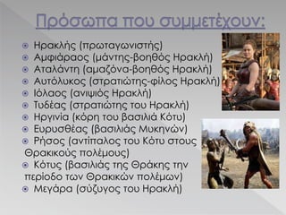  Ηρακλής (πρωταγωνιστής)
 Αμφιάραος (μάντης-βοηθός Ηρακλή)
 Αταλάντη (αμαζόνα-βοηθός Ηρακλή)
 Αυτόλυκος (στρατιώτης-φίλος Ηρακλή)
 Ιόλαος (ανιψιός Ηρακλή)
 Τυδέας (στρατιώτης του Ηρακλή)
 Ηργινία (κόρη του βασιλιά Κότυ)
 Ευρυσθέας (βασιλιάς Μυκηνών)
 Ρήσος (αντίπαλος του Κότυ στους
Θρακικούς πολέμους)
 Κότυς (βασιλιάς της Θράκης την
περίοδο των Θρακικών πολέμων)
 Μεγάρα (σύζυγος του Ηρακλή)
 