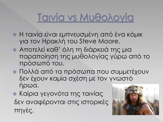  Η ταινία είναι εμπνευσμένη από ένα κόμικ
για τον Ηρακλή του Steve Moore.
 Αποτελεί καθ’ όλη τη διάρκειά της μια
παραποίηση της μυθολογίας γύρω από το
πρόσωπό του.
 Πολλά από τα πρόσωπα που συμμετέχουν
δεν έχουν καμία σχέση με τον γνωστό
ήρωα.
 Καίρια γεγονότα της ταινίας
δεν αναφέρονται στις ιστορικές
πηγές.
 