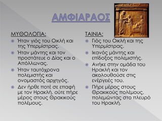 ΜΥΘΟΛΟΓΙΑ:
 Ήταν γιός του Οικλή και
της Υπερμίστρας.
 Ήταν μάντης και τον
προστάτευε ο Δίας και ο
Απόλλωνας.
 Ήταν ταυτόχρονα
πολεμιστής και
ονομαστός αρχηγός.
 Δεν ήρθε ποτέ σε επαφή
με τον Ηρακλή, ούτε πήρε
μέρος στους Θρακικούς
πολέμους.
ΤΑΙΝΙΑ:
 Γιός του Οικλή και της
Υπερμίστρας.
 Ικανός μάντης και
επίδοξος πολεμιστής.
 Ανήκε στην ομάδα του
Ηρακλή και τον
ακολουθούσε στις
ενέργειές του.
 Πήρε μέρος στους
Θρακικούς πολέμους,
πολεμώντας στο πλευρό
του Ηρακλή.
 