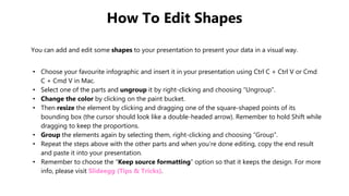 How To Edit Shapes
You can add and edit some shapes to your presentation to present your data in a visual way.
• Choose your favourite infographic and insert it in your presentation using Ctrl C + Ctrl V or Cmd
C + Cmd V in Mac.
• Select one of the parts and ungroup it by right-clicking and choosing “Ungroup”.
• Change the color by clicking on the paint bucket.
• Then resize the element by clicking and dragging one of the square-shaped points of its
bounding box (the cursor should look like a double-headed arrow). Remember to hold Shift while
dragging to keep the proportions.
• Group the elements again by selecting them, right-clicking and choosing “Group”.
• Repeat the steps above with the other parts and when you’re done editing, copy the end result
and paste it into your presentation.
• Remember to choose the “Keep source formatting” option so that it keeps the design. For more
info, please visit Slideegg (Tips & Tricks).
 