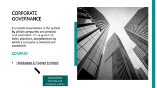 CORPORATE
GOVERNANCE
Corporate Governance is the system
by which companies are directed
and controlled. It Is a system of
rules, practices, and processes by
which a company is directed and
controlled.
COMPANY
• Hindustan Unilever Limited
.
.
..
.
.
.
.
.
.
.
.
.
Sustainability,
diversity, and
employee welfare
 
