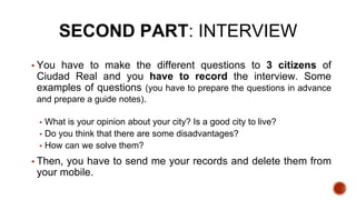 SECOND PART: INTERVIEW
▪ You have to make the different questions to 3 citizens of
Ciudad Real and you have to record the interview. Some
examples of questions (you have to prepare the questions in advance
and prepare a guide notes).
▪ What is your opinion about your city? Is a good city to live?
▪ Do you think that there are some disadvantages?
▪ How can we solve them?
▪ Then, you have to send me your records and delete them from
your mobile.
 