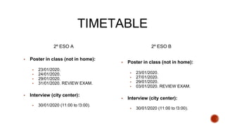 TIMETABLE
2º ESO A
▪ Poster in class (not in home):
▪ 23/01/2020.
▪ 24/01/2020.
▪ 29/01/2020.
▪ 31/01/2020. REVIEW EXAM.
▪ Interview (city center):
▪ 30/01/2020 (11:00 to !3:00).
2º ESO B
▪ Poster in class (not in home):
▪ 23/01/2020.
▪ 27/01/2020.
▪ 29/01/2020.
▪ 03/01/2020. REVIEW EXAM.
▪ Interview (city center):
▪ 30/01/2020 (11:00 to !3:00).
 