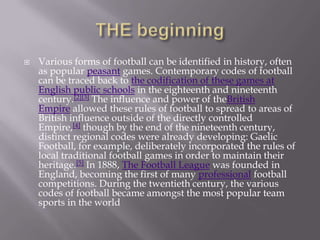  Various forms of football can be identified in history, often
as popular peasant games. Contemporary codes of football
can be traced back to the codification of these games at
English public schools in the eighteenth and nineteenth
century.[2][3] The influence and power of theBritish
Empire allowed these rules of football to spread to areas of
British influence outside of the directly controlled
Empire,[4] though by the end of the nineteenth century,
distinct regional codes were already developing: Gaelic
Football, for example, deliberately incorporated the rules of
local traditional football games in order to maintain their
heritage.[5] In 1888, The Football League was founded in
England, becoming the first of many professional football
competitions. During the twentieth century, the various
codes of football became amongst the most popular team
sports in the world
 