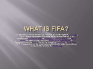 The Fédération Internationale de Football Association (FIFA, /ˈfiˈfə/;
English: International Federation of Association Football) is the
international governing body of association football, futsal and beach
soccer. Its membership comprises 209 national associations. Its
headquarters are in Zurich, Switzerland, and its president is Sepp Blatter.
FIFA is responsible for the organisation of football's major international
tournaments, notably the World Cup
 