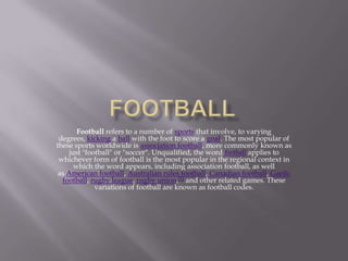 Football refers to a number of sports that involve, to varying
degrees, kicking a ball with the foot to score a goal. The most popular of
these sports worldwide is association football, more commonly known as
just "football" or "soccer". Unqualified, the word football applies to
whichever form of football is the most popular in the regional context in
which the word appears, including association football, as well
as American football, Australian rules football, Canadian football, Gaelic
football, rugby league, rugby union,[1] and other related games. These
variations of football are known as football codes.
 
