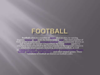 Football refers to a number of sports that involve, to varying
degrees, kicking a ball with the foot to score a goal. The ...