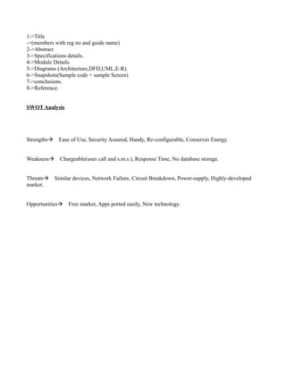 1->Title
->(members with reg no and guide name)
2->Abstract
3->Specifications details.
4->Module Details.
5->Diagrams (Architecture,DFD,UML,E-R).
6->Snapshots(Sample code + sample Screen)
7->conclusions.
8->Reference.


SWOT Analysis




StrengthsEase of Use, Security Assured, Handy, Re-configurable, Conserves Energy.


WeaknessChargeable(uses call and s.m.s.), Response Time, No database storage.


ThreatsSimilar devices, Network Failure, Circuit Breakdown, Power-supply, Highly-developed
market.


OpportunitiesFree market, Apps ported easily, New technology.
 