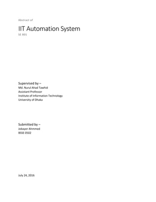 Abstract of
IIT Automation System
SE 801
Supervised by –
Md. Nurul Ahad Tawhid
Assistant Professor
Institute of Information Technology
University of Dhaka
Submitted by –
Jobayer Ahmmed
BSSE 0502
July 24, 2016
 