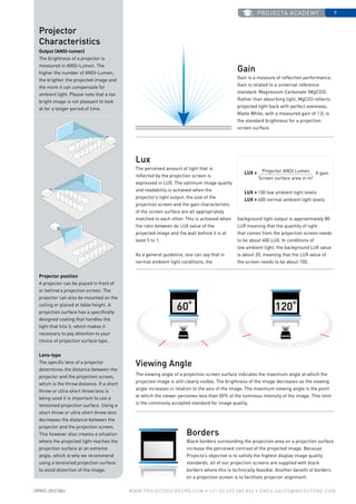 projecta academy 9
www.PROJECTASCREENS.COM • +31 (0) 495 580 840 • emea.sales@milestone.com
60˚ 120˚
Projector
Characteristics
Output (ANSI-lumen)
The brightness of a projector is
measured in ANSI-Lumen. The
higher the number of ANSI-Lumen,
the brighter the projected image and
the more it can compensate for
ambient light. Please note that a too
bright image is not pleasant to look
at for a longer period of time.
Projector position
A projector can be placed in front of
or behind a projection screen. The
projector can also be mounted on the
ceiling or placed at table height. A
projection surface has a specifically
designed coating that handles the
light that hits it, which makes it
necessary to pay attention to your
choice of projection surface type.
Lens-type
The specific lens of a projector
determines the distance between the
projector and the projection screen,
which is the throw distance. If a short
throw or ultra short throw lens is
being used it is important to use a
tensioned projection surface. Using a
short throw or ultra short throw lens
decreases the distance between the
projector and the projection screen.
This however also creates a situation
where the projected light reaches the
projection surface at an extreme
angle, which is why we recommend
using a tensioned projection surface
to avoid distortion of the image.
Gain
Gain is a measure of reflection performance.
Gain is related to a universal reference
standard: Magnesium Carbonate (MgCO3).
Rather than absorbing light, MgCO3 reflects
projected light back with perfect evenness.
Matte White, with a measured gain of 1.0, is
the standard brightness for a projection
screen surface.
Lux
The perceived amount of light that is
reflected by the projection screen is
expressed in LUX. The optimum image quality
and readability is achieved when the
projector’s light output, the size of the
projection screen and the gain characteristic
of the screen surface are all appropriately
matched to each other. This is achieved when
the ratio between de LUX value of the
projected image and the wall behind it is at
least 5 to 1.
As a general guideline, one can say that in
normal ambient light conditions, the
Viewing Angle
The viewing angle of a projection screen surface indicates the maximum angle at which the
projected image is still clearly visible. The brightness of the image decreases as the viewing
angle increases in relation to the axis of the image. The maximum viewing angle is the point
at which the viewer perceives less than 50% of the luminous intensity of the image. This limit
is the commonly accepted standard for image quality.
Borders
Black borders surrounding the projection area on a projection surface
increase the perceived contrast of the projected image. Because
Projecta’s objective is to satisfy the highest display image quality
standards, all of our projection screens are supplied with black
borders where this is technically feasible. Another benefit of borders
on a projection screen is to facilitate projector alignment.
Projector ANSI Lumen
Screen surface area in m2
LUX = 100 low ambient light levels
LUX = 400 normal ambient light levels
LUX = X gain
background light output is approximately 80
LUX meaning that the quantity of light
that comes from the projection screen needs
to be about 400 LUX. In conditions of
low ambient light, the background LUX value
is about 20, meaning that the LUX value of
the screen needs to be about 100.
 