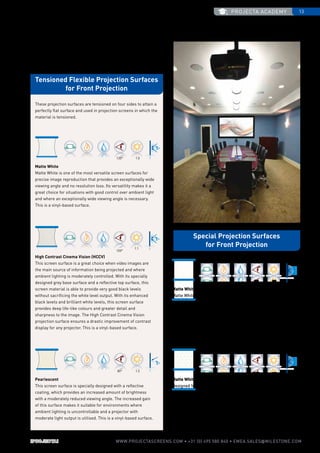 projecta academy 13
www.PROJECTASCREENS.COM • +31 (0) 495 580 840 • emea.sales@milestone.com
120° 1.0
70° 2.2
100°
1.1
100° 1.0
80° 1.5
These projection surfaces are tensioned on four sides to attain a
perfectly flat surface and used in projection screens in which the
material is tensioned.
High Contrast Cinema Vision (HCCV)
This screen surface is a great choice when video images are
the main source of information being projected and where
ambient lighting is moderately controlled. With its specially
designed grey base surface and a reflective top surface, this
screen material is able to provide very good black levels
without sacrificing the white level output. With its enhanced
black levels and brilliant white levels, this screen surface
provides deep life-like colours and greater detail and
sharpness to the image. The High Contrast Cinema Vision
projection surface ensures a drastic improvement of contrast
display for any projector. This is a vinyl-based surface.
Matte White
Matte White is one of the most versatile screen surfaces for
precise image reproduction that provides an exceptionally wide
viewing angle and no resolution loss. Its versatility makes it a
great choice for situations with good control over ambient light
and where an exceptionally wide viewing angle is necessary.
This is a vinyl-based surface.
Matte White Sound
Designed for applications where a more realistic soundstage is
desired, this surface allows for speakers to be placed behind the
screen. With virtually no sound loss and good image quality, this
surface provides the same optical characteristics as the Matte
White surface with special perforations to allow sound to pass
through the screen material. This is a vinyl-based surface.
Matte White High Gain
Matte White High Gain is a material with black backing. The
projection screen fabric has a special top coat for enhanced
reflection. This makes it particularly suitable for rooms with high
ambient light levels or a projector with a low light output. This
increased reflection does, however, result in a more narrow
viewing angle. This is an acetate-based surface.
Pearlescent
This screen surface is specially designed with a reflective
coating, which provides an increased amount of brightness
with a moderately reduced viewing angle. The increased gain
of this surface makes it suitable for environments where
ambient lighting is uncontrollable and a projector with
moderate light output is utilised. This is a vinyl-based surface.
Tensioned Flexible Projection Surfaces
for Front Projection
Special Projection Surfaces
for Front Projection
 