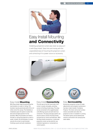 projecta academy 15
www.PROJECTASCREENS.COM • +31 (0) 495 580 840 • emea.sales@milestone.com
Easy Install Mounting
and Connectivity
Easy Install Mounting
With Easy Install, begin by positioning the
two brackets on a wall or ceiling. The
brackets may be positioned within 50 cm of
either end of the casing. This flexibility in
installation gives the option to select the
best and strongest position for the
brackets. When the brackets are fixed to
the wall or ceiling the projection screen is
easily ‘clicked’ into the brackets. A screw
secures the screen to each bracket
finishing a quick and safe installation.
Installing a projection screen was never as easy as it
is with Easy Install. Save time and money with the
unparalleled ease of mounting the projection screen
and connecting it to a power source or accessory.
Easy Install Connectivity
The end cap on the left-hand side of the
screen is easily removable, providing
access to the Easy Install plug. This plug
can be connected to the supplied power
cord offering a quick and safe electrical
connection. This plug-and-play system can
also be used to connect the Easy Install
accessories for control and operation. With
the Easy Install accessories, a motorised
projection screen can be wired for any
method of operation or connected to a
control system.
Easy Serviceability
Accessing a projection screen to make
adjustments and complete maintenance
has been made installer friendly by
Projecta. The motor and screen surface
remain accessible even when the
projection screen is installed in a ceiling.
The bottom panel can be lowered and
remains connected to the casing by two
steel cables.
 