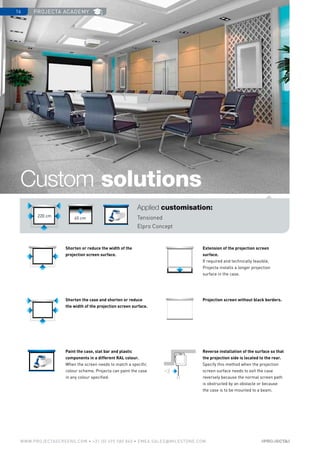 projecta academy16
www.PROJECTASCREENS.COM • +31 (0) 495 580 840 • emea.sales@milestone.com
Shorten or reduce the width of the
­projection screen surface.
Shorten the case and shorten or reduce
the width of the projection screen surface.
Paint the case, slat bar and plastic
components in a different RAL colour.
When the screen needs to match a specific
colour scheme, Projecta can paint the case
in any colour specified.
Reverse installation of the surface so that
the projection side is located to the rear.
Specify this method when the projection
screen surface needs to exit the case
reversely because the normal screen path
is obstructed by an obstacle or because
the case is to be mounted to a beam.
Projection screen without black borders.
Extension of the projection screen
surface.
If required and technically feasible,
Projecta installs a longer projection
surface in the case.
Custom solutions
Applied customisation:
Tensioned
Elpro Concept
45 cm
220 cm
 