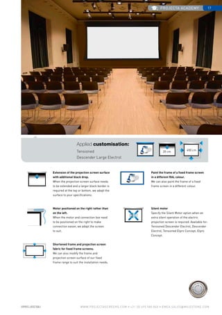 projecta academy 17
www.PROJECTASCREENS.COM • +31 (0) 495 580 840 • emea.sales@milestone.com
Size•c
ase color • bla
ckdrop
Size•c
ase color • bla
ckdrop
Cus
tomisa
tion
Cus
tomisa
tion
Extension of the projection screen surface
with additional black drop.
When the projection screen surface needs
to be extended and a larger black border is
required at the top or bottom, we adapt the
surface to your specifications.
Motor positioned on the right rather than
on the left.
When the motor and connection box need
to be positioned on the right to make
connection easier, we adapt the screen
to suit.
Shortened frame and projection screen
fabric for fixed frame screens.
We can also modify the frame and
projection screen surface of our fixed
frame range to suit the installation needs.
Silent motor
Specify the Silent Motor option when an
extra silent operation of the electric
projection screen is required. Available for:
Tensioned Descender Electrol, Descender
Electrol, Tensioned Elpro Concept, Elpro
Concept.
Paint the frame of a fixed frame screen
in a different RAL colour.
We can also paint the frame of a fixed
frame screen in a different colour.
Applied customisation:
Tensioned
Descender Large Electrol
20 cm
450 cm
 