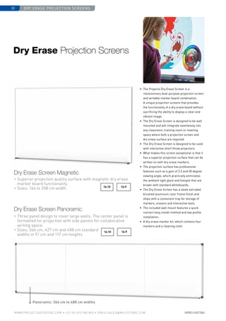 dry erase projection screens20
www.PROJECTASCREENS.COM • +31 (0) 495 580 840 • emea.sales@milestone.com
16:916:10
16:916:10
Panoramic: 366 cm to 488 cm widths
• Superior projection quality surface with magnetic dry erase
marker board functionality.
• Sizes: 146 to 208 cm width
Dry Erase Projection Screens
Dry Erase Screen Magnetic
• Three panel design to cover large walls. The center panel is
formatted for projection with side panels for collaborative
writing space.
• Sizes: 366 cm, 427 cm and 488 cm standard
widths in 91 cm and 117 cm heights
Dry Erase Screen Panoramic
• 	The Projecta Dry Erase Screen is a
revolutionary dual-purpose projection screen
and writable marker board combination.
A unique projection screens that provides
the functionality of a dry erase board without
sacrificing the ability to display a clear and
vibrant image.
•	 The Dry Erase Screen is designed to be wall
mounted and will integrate seamlessly into
any classroom, training room or meeting
space where both a projection screen and
dry erase surface are required.
•	 The Dry Erase Screen is designed to be used
with interactive short throw projectors.
•	What makes this screen exceptional is that it
has a superior projection surface that can be
written on with dry erase markers.
•	 The projection surface has professional
features such as a gain of 2.5 and 50 degree
viewing angle, which practically eliminates
the ambient light glare and hotspot that are
known with standard whiteboards.
•	 The Dry Erase Screen has a sleek extruded
brushed aluminum color frame finish and
ships with a convenient tray for storage of
markers, erasers and interactive tools.
•	 The included wall mount features a quick
connect easy install method and low profile
installation.
•	 A dry erase marker kit, which contains four
markers and a cleaning cloth.
 