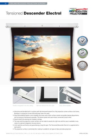 Ceiling recessed projection screens24
www.PROJECTASCREENS.COM • +31 (0) 495 580 840 • emea.sales@milestone.com
Size•c
ase color • bla
ckdrop
Size•c
ase color • bla
ckdrop
Cus
tomisa
tion
Cus
tomisa
tion
•	 Attractive and durable built-in solution with tab-tensioned system for a flat projection screen surface at all times.
Building in a projection screen efficiently was never this easy.
•	 Easy Serviceability System: once installed, the motor and screen surface remain ­accessible making adjustments
and carrying out maintenance possible. The bottom panel and case remain connected to each other.
•	 Easy to build into existing non-modular ceilings.
•	 The case and the projection screen surface can be made to exactly the right size and the case is available in any
colour for optimal integration into any interior.
•	Limit switches are factory set guaranteeing a long life span. The Tensioned Descender Electrol is supplied with a
wall switch.
•	 The projection surface is extremely flat, making it suitable for all types of data and video projection.
Perfect integration into the ceiling Slat bar retracts into the case Easy Serviceability
Tensioned Descender Electrol
 