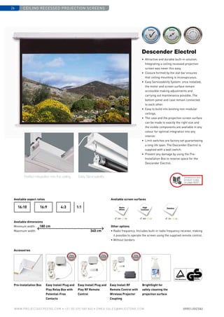 Ceiling recessed projection screens26
www.PROJECTASCREENS.COM • +31 (0) 495 580 840 • emea.sales@milestone.com
Accessories
Easy Install Plug and
Play Relay Box with
Potential-Free
Contacts
Easy Install Plug and
Play RF Remote
Control
Pre-Installation Box Easy Install RF
Remote Control with
Wireless Projector
Coupling
BrightSight for
safely cleaning the
projection surface
4:316:916:10 1:1
Perfect integration into the ceiling Easy Serviceability
180 cm
340 cm
Size•c
ase color • bla
ckdrop
Size•c
ase color • bla
ckdrop
Cus
tomisa
tion
Cus
tomisa
tion
High
Contrast
120º 1.0 100º 1.1
Datalux
70º 1.5
Matte
White
•	 Attractive and durable built-in solution.
Integrating a ceiling recessed projection
screen was never this easy.
•	 Closure formed by the slat bar ensures
that ceiling mounting is inconspicuous.
•	 Easy Serviceability System: once installed,
the motor and screen surface remain
­accessible making adjustments and
carrying out maintenance possible. The
bottom panel and case remain connected
to each other.
•	 Easy to build into existing non-modular
ceilings.
•	 The case and the projection screen surface
can be made to exactly the right size and
the visible components are available in any
colour for optimal integration into any
interior.
•	Limit switches are factory set guaranteeing
a long life span. The Descender Electrol is
supplied with a wall switch.
•	 Prevent any damage by using the Pre-
Installation Box to reserve space for the
Descender Electrol.
Descender Electrol
Dimensions and
product codes
on page 66/67
Available aspect ratios
Available dimensions
Minimum width:
Maximum width:
Available screen surfaces
Other options
• Radio frequency: Includes built-in radio frequency receiver, making
it possible to operate the screen using the supplied remote control.
• Without borders
 