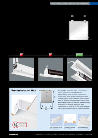 148
137
148
•	Install the Pre-Installation Box in a fixed ceiling to
reserve space for the Descender Electrol.
•	 Prevent damage to the projection screen and the
screen casing. Install the Pre-Installation Box in the
ceiling during the rough-in stages of construction and
place the projection screen during the finishing stage.
•	 Mount the Pre-Installation Box using flexible mounting
points at the top of the box or from the sides.
•	 Once installed the flange on the case of the Descender
Electrol will completely cover the Pre-Installation Box.
Pre-Installation Box
Edges will be invisible
after installation
Install the ­projection
screen at a later stage.
Easy Installation during
the rough stages
Ceiling recessed projection screens 27
www.PROJECTASCREENS.COM • +31 (0) 495 580 840 • emea.sales@milestone.com
78
125
116
117
165
Screen Surface AssemblyScreen Case 2-Step Installation
1 + 2 = Ready
•	 Order the screen case separate from the screen surface. Install the screen
case during the rough-in stages and the Screen Surface Assembly at a later
stage preventing any damage.
•	 The Screen Surface Assembly includes the bottom panel of the screen,
motor and screen surface.
•	 The steel cables of the Projecta Easy Serviceability System easily connect
the Screen Surface Assembly to the case ensuring a quick installation.
•	 Order the case first and decide the aspect ratio and screen surface at a
later stage ensuring optimal flexibility.
2-Step Installation Screen Case /
Screen Surface ­Assembly
Dimensions and
product codes
on page 68
 