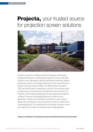 about projecta2
www.PROJECTASCREENS.COM • +31 (0) 495 580 840 • emea.sales@milestone.com
Projecta is a division of Milestone AV Technologies and Europe’s
leading manufacturer of high quality projection screens and audio
visual furniture. We design, develop and build an extensive range of
projection screens in the largest projection screen manufacturing
facility in Europe, located in Weert, the Netherlands. Founded in
1952, we have 60 years of experience, and over time we have grown
to become your trusted source for projection screen solutions. At
Projecta, we formulate and develop our own proprietary projection
surfaces to ensure a high quality projection surface for any
application. Thanks to our flexibility in production, we are able to
design and manufacture custom projection screens to match every
challenging project. Our qualified and multilingual customer service
can support your project to achieve the best image possible.
Projecta is an InfoComm®
International emerald level Certified Audio Visual Service Provider.
Projecta, your trusted source
for projection screen solutions
 