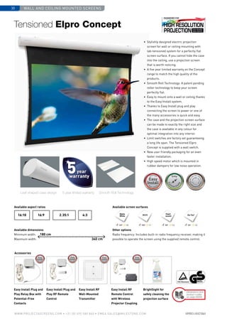 wall and ceiling mounted screens30
www.PROJECTASCREENS.COM • +31 (0) 495 580 840 • emea.sales@milestone.com
Size•c
ase color • bla
ckdrop
Size•c
ase color • bla
ckdrop
Cus
tomisa
tion
Cus
tomisa
tion
•	 Stylishly designed electric projection
screen for wall or ceiling mounting with
tab-tensioned system for a perfectly flat
screen surface. If you cannot hide the case
into the ceiling, use a projection screen
that is worth noticing.
•	 A five year limited warranty on the Concept
range to match the high quality of the
products.
•	 Smooth Roll Technology: A patent pending
roller technology to keep your screen
perfectly flat.
•	 Easy to mount onto a wall or ceiling thanks
to the Easy Install system.
•	 Thanks to Easy Install plug and play
connecting the screen to power or one of
the many accessories is quick and easy.
•	 The case and the projection screen surface
can be made to exactly the right size and
the case is available in any colour for
optimal integration into any interior.
•	Limit switches are factory set guaranteeing
a long life span. The Tensioned Elpro
Concept is supplied with a wall switch.
•	 New user friendly packaging for an even
faster installation.
•	 High speed motor which is mounted in
rubber dampers for low noise operation.
Tensioned Elpro Concept
Available aspect ratios
Available dimensions
Minimum width:
Maximum width:
Available screen surfaces
Other options
Radio frequency: Includes built-in radio frequency receiver, making it
possible to operate the screen using the supplied remote control.
Leaf shaped case design Smooth Roll Technology5 year limited warranty
Accessories
Easy Install Plug and
Play Relay Box with
Potential-Free
Contacts
Easy Install Plug and
Play RF Remote
Control
Easy Install RF
Wall-Mounted
Transmitter
Easy Install RF
Remote Control
with Wireless
Projector Coupling
BrightSight for
safely cleaning the
projection surface
4:316:9 2.35:116:10
180 cm
340 cm
Dimensions and
product codes
on page 68/69
HCCV
Pearl-
escent Da-Tex®
120º 1.0 100º 1.1 80º 1.5 60º 1.3
Matte
White
 