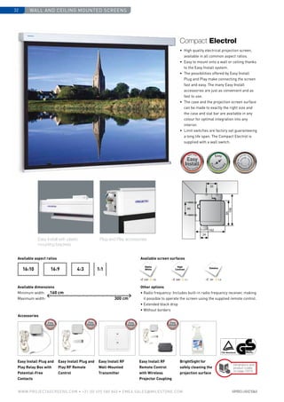 wall and ceiling mounted screens32
www.PROJECTASCREENS.COM • +31 (0) 495 580 840 • emea.sales@milestone.com
24
102
84
106
35
40
Accessories
4:316:916:10 1:1
Easy Install Plug and
Play Relay Box with
Potential-Free
Contacts
Easy Install Plug and
Play RF Remote
Control
Easy Install RF
Wall-Mounted
Transmitter
Easy Install RF
Remote Control
with Wireless
Projector Coupling
BrightSight for
safely cleaning the
projection surface
160 cm
300 cm
Dimensions and
product codes
on page 73/74
High
Contrast Datalux
120º 1.0 100º 1.1 70º 1.5
Matte
White
Size•c
ase color • bla
ckdrop
Size•c
ase color • bla
ckdrop
Cus
tomisa
tion
Cus
tomisa
tion
Plug and Play accessoriesEasy Install with plastic
mounting brackets
•	 High quality electrical projection screen,
available in all common aspect ratios.
•	 Easy to mount onto a wall or ceiling thanks
to the Easy Install system.
•	 The possibilities offered by Easy Install
Plug and Play make connecting the screen
fast and easy. The many Easy Install
accessories are just as convenient and as
fast to use.
•	 The case and the projection screen surface
can be made to exactly the right size and
the case and slat bar are available in any
colour for optimal integration into any
interior.
•	Limit switches are factory set guaranteeing
a long life span. The Compact Electrol is
supplied with a wall switch.
Compact Electrol
Available aspect ratios
Available dimensions
Minimum width:
Maximum width:
Available screen surfaces
Other options
• Radio frequency: Includes built-in radio frequency receiver, making
it possible to operate the screen using the supplied remote control.
• Extended black drop
• Without borders
 