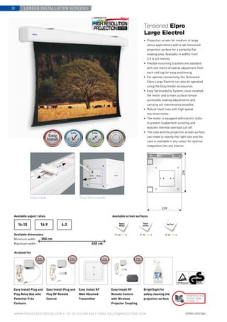 Larger installation screens38
www.PROJECTASCREENS.COM • +31 (0) 495 580 840 • emea.sales@milestone.com
Available aspect ratios
Available dimensions
Minimum width:
Maximum width:
Available screen surfaces
Accessories
4:316:916:10 Da-Tex®Matte
White
Easy Install Plug and
Play Relay Box with
Potential-Free
Contacts
Easy Install Plug and
Play RF Remote
Control
Easy Install RF
Wall-Mounted
Transmitter
Easy Install RF
Remote Control
with Wireless
Projector Coupling
BrightSight for
safely cleaning the
projection surface
Pearl-
escent
350 cm
450 cm
Dimensions and
product codes
on page 77
Size•c
ase color • bla
ckdrop
Size•c
ase color • bla
ckdrop
Cus
tomisa
tion
Cus
tomisati
ons
Cus
tomisa
tion
Customisations
120º 1.0 60º 1.380º 1.5
•	 Projection screen for medium to large
venue applications with a tab-tensioned
projection surface for a perfectly flat
viewing area. Available in widths from
3.5 to 4.5 metres.
•	 Flexible mounting brackets are standard
with one metre of lateral adjustment from
each end cap for easy positioning.
•	 For optimal connectivity, the Tensioned
Elpro Large Electrol can also be operated
using the Easy Install accessories.
•	 Easy Serviceability System; once installed,
the motor and screen surface remain
­accessible making adjustments and
carrying out maintenance possible.
•	 Robust steel case with high speed,
low noise motor.
•	 The motor is equipped with electric locks
to prevent inadvertent unrolling and
features thermal overload cut-off.
•	 The case and the projection screen surface
can made to exactly the right size and the
case is available in any colour for optimal
integration into any interior.
Tensioned Elpro
Large Electrol
276
239
Easy Install Easy Serviceability
 