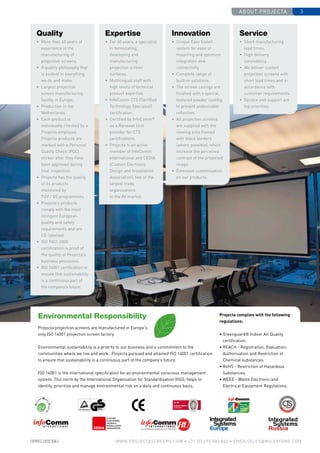 about projecta 3
www.PROJECTASCREENS.COM • +31 (0) 495 580 840 • emea.sales@milestone.com
Environmental Responsibility
Projecta projection screens are manufactured in Europe's
only ISO 14001 projection screen factory.
Environmental sustainability is a priority to our business and a commitment to the
communities where we live and work. Projecta pursued and attained ISO 14001 certification
to ensure that sustainability is a continuous part of the company’s future.
ISO 14001 is the international specification for an environmental conscious management
system. This norm by the International Organisation for Standardisation (ISO), helps to
identify, prioritize and manage environmental risk on a daily and continuous basis.
Quality
• 	More than 60 years of
experience in the
manufacturing of
projection screens.
• 	A quality philosophy that
is evident in everything
we do and make.
• 	Largest projection
screen manufacturing
facility in Europe.
• 	Production in the
Netherlands.
• 	Each product is
individually checked by a
Projecta employee.
Projecta products are
marked with a Personal
Quality Check (PQC)
sticker after they have
been approved during
final inspection.
• 	Projecta has the quality
of its products
monitored by
TÜV / GS programmes.
• 	Projecta’s products
comply with the most
stringent European
quality and safety
requirements and are
CE-labelled.
• 	ISO 9001:2000
certification is proof of
the quality of Projecta’s
business processes.
• 	ISO 14001 certification to
ensure that sustainability
is a continuous part of
the company’s future.
Innovation
• 	Unique Easy Install
system for ease of
mounting and optimum
integration and
connectivity.
• 	Complete range of
built-in solutions.
• 	The screen casings are
finished with a special,
textured powder coating
to prevent undesirable
reflection.
• 	All projection screens
are supplied with the
viewing area framed
with black borders
(where possible), which
increase the perceived
contrast of the projected
image.
•	 Extensive customisation
on our products.
Service
• 	Short manufacturing
lead times.
• 	High delivery
consistency.
• 	We deliver custom
projection screens with
short lead times and in
accordance with
customer requirements.
• 	Service and support are
top priorities.
Expertise
• 	For 60 years, a specialist
in formulating,
developing and
manufacturing
projection screen
surfaces.
• 	Multilingual staff with
high levels of technical
product expertise.
• 	InfoComm CTS (Certified
Technology Specialist)
certification.
•	 Certified by InfoComm®
as a Renewal Unit
provider for CTS
certifications.
• 	Projecta is an active
member of InfoComm
International and CEDIA
(Custom Electronic
Design and Installation
Association), two of the
largest trade
organisations
in the AV market.
Projecta complies with the following
regulations:
• Greenguard® Indoor Air Quality
certification.
• REACH - Registration, Evaluation,
Authorisation and Restriction of
Chemical substances.
• RoHS - Restriction of Hazardous
Substances.
• WEEE - Waste Electronic and
Electrical Equipment Regulations.
 