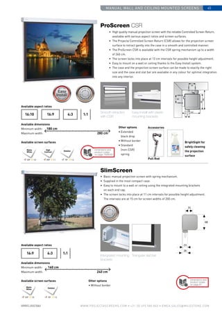 manual wall and ceiling mounted screens 45
www.PROJECTASCREENS.COM • +31 (0) 495 580 840 • emea.sales@milestone.com
Available aspect ratios
Available dimensions
Minimum width:
Maximum width:
Available screen surfaces
4:316:916:10 1:1
High
Contrast
Datalux
24
102
84
106
35
40
Matte
White
180 cm
280 cm
Size•c
ase color • blackdrop
Size•c
ase color • blackdrop
Cus
tomisa
tion
Cus
tomisati
ons
Cus
tomisa
tion
Customisations
Accessories
BrightSight for
safely cleaning
the projection
surface
Pull Rod
Other options
• Extended
black drop
• Without border
• Standard
(non-CSR)
spring
120º 1.0 100º 1.1 70º 1.5
DataluxMatte
White
4:316:9 1:1
Intergrated mounting
brackets
Triangular slat bar
160 cm
240 cm
Size•c
ase color • bla
ckdrop
Size•c
ase color • bla
ckdrop
Cus
tomisa
tion
Cus
tomisati
ons
Cus
tomisa
tion
Customisations
Other options
• Without border
Smooth retraction
with CSR
Easy Install with plastic
mounting brackets
Dimensions and
product codes
on page 79/80/81
•	 High quality manual projection screen with the reliable Controlled Screen Return,
available with various aspect ratios and screen surfaces.
•	The Projecta Controlled Screen Return (CSR) allows for the projection screen
surface to retract gently into the case in a smooth and controlled manner.
•	 The ProScreen CSR is available with the CSR spring mechanism up to a width
of 240 cm.
•	 The screen locks into place at 13 cm intervals for possible height adjustment.
•	 Easy to mount on a wall or ceiling thanks to the Easy Install system.
•	 The case and the projection screen surface can be made to exactly the right
size and the case and slat bar are available in any colour for optimal integration
into any interior.
ProScreen CSR
•	 Basic manual projection screen with spring mechanism.
•	 Supplied in the most compact case.
•	 Easy to mount to a wall or ceiling using the integrated mounting brackets
on each end cap.
•	 The screen locks into place at 11 cm intervals for possible height adjustment.
The intervals are at 15 cm for screen widths of 200 cm.
SlimScreen
Available aspect ratios
Available dimensions
Minimum width:
Maximum width:
Available screen surfaces Dimensions and
product codes
on page 81
120º 1.0 70º 1.5
 