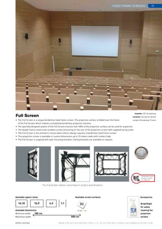 fixed frame screens 49
www.PROJECTASCREENS.COM • +31 (0) 495 580 840 • emea.sales@milestone.com
Matte
White
•	 The Full Screen is a unique borderless fixed frame screen. The projection surface is folded over the frame
of the Full Screen which creates a completely borderless projection solution.
•	 The specially designed system of the Full Screen ensures that 100% of the projection surface can be used for projection.
•	 The double frame construction enables screen tensioning on the rear of the projection screen with supplied lacing cords.
•	 The Full Screen is the architect’s choice when interior design requires a borderless fixed frame screen.
•	 This projection screen is available in custom dimensions up to 10 meters wide and 6 meters high.
•	 The Full Screen is supplied with wall mounting brackets. Ceiling brackets are available on request.
Full Screen
Available aspect ratios
Available dimensions
Minimum width:
Maximum width:
Available screen surfaces
4:316:916:10 1:1
The Full Screen will be customised to project specifications
Accessories
BrightSight
for safely
cleaning the
projection
surface
180 cm
500 cm
Installer: IEC Strasbourg
Location: Faculty for dental
surgery Strasbourg, France
Size•c
ase color • bla
ckdrop
Size•c
ase color • bla
ckdrop
Cus
tomisa
tion
Cus
tomisa
tion
Dimensions and
product codes
on page 83
120º 1.0
 