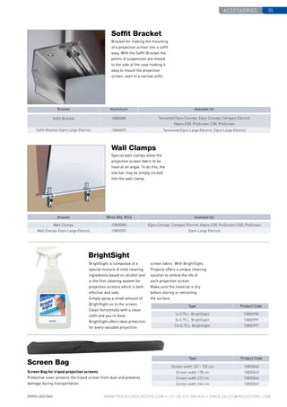 Accessories 55
www.PROJECTASCREENS.COM • +31 (0) 495 580 840 • emea.sales@milestone.com
Wall Clamps 10800006 Elpro Concept, Compact Electrol, Hapro CSR, ProScreen CSR, ProScreen
Wall Clamps Elpro Large Electrol 10800007 Elpro Large Electrol
10800089 Tensioned Elpro Concept, Elpro Concept, Compact Electrol,
Hapro CSR, ProScreen CSR, ProScreen
10800093 Tensioned Elpro Large Electrol, Elpro Large Electrol
Bracket for making the mounting
of a projection screen into a soffit
easy. With the Soffit Bracket the
points of suspension are moved
to the side of the case making it
easy to mount the projection
screen, even in a narrow soffit.
Special wall clamps allow the
projection screen fabric to be
fixed at an angle. To do this, the
slat bar may be simply clicked
into the wall clamp.
Bracket Aluminium Available for
Bracket White RAL 9016 Available for
1x 0.75 L. BrightSight 10800998
3x 0.75 L. BrightSight 10800999
12x 0.75 L. BrightSight 10800997
10830043
10830045
10830046
10830047
BrightSight is composed of a
special mixture of mild cleaning
ingredients based on alcohol and
is the first cleaning system for
projection screens which is both
effective and safe.
Simply spray a small amount of
BrightSight on to the screen.
Clean horizontally with a clean
cloth and you’re done.
BrightSight offers ideal protection
for every valuable projection
Screen Bag for tripod projection screens
Protective cover protects the tripod screen from dust and prevents
damage during transportation.
Screen width 127 - 152 cm
Screen width 178 cm
Screen width 213 cm
Screen width 244 cm
Screen Bag
BrightSight
Type Product Code
Type Product Code
screen fabric. With BrightSight,
Projecta offers a unique cleaning
solution to extend the life of
each projection screen.
Make sure the material is dry
before storing or retracting
the surface.
Soffit Bracket
Wall Clamps
Soffit Bracket
Soffit Bracket Elpro Large Electrol
 