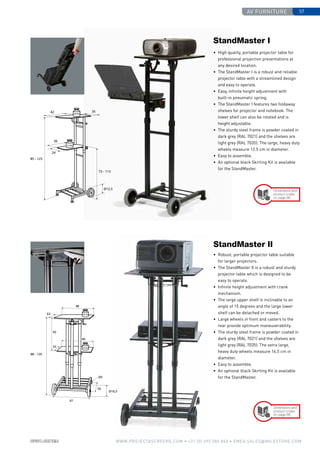 av furniture 57
www.PROJECTASCREENS.COM • +31 (0) 495 580 840 • emea.sales@milestone.com
Dimensions and
product codes
on page 86
Dimensions and
product codes
on page 86
•	 High quality, portable projector table for
professional projection presentations at
any desired location.
•	 The StandMaster I is a robust and reliable
projector table with a streamlined design
and easy to operate.
•	 Easy, infinite height adjustment with
built-in pneumatic spring.
•	 The StandMaster I features two foldaway
shelves for projector and notebook. The
lower shelf can also be rotated and is
height adjustable.
•	 The sturdy steel frame is powder coated in
dark grey (RAL 7021) and the shelves are
light grey (RAL 7035). The large, heavy duty
wheels measure 12.5 cm in diameter.
•	 Easy to assemble.
•	 An optional black Skirting Kit is available
for the StandMaster.
StandMaster I
•	 Robust, portable projector table suitable
for larger projectors.
•	 The StandMaster II is a robust and sturdy
projector table which is designed to be
easy to operate.
•	Infinite height adjustment with crank
mechanism.
•	 The large upper shelf is inclinable to an
angle of 15 degrees and the large lower
shelf can be detached or moved.
•	Large wheels in front and casters to the
rear provide optimum maneuverability.
•	 The sturdy steel frame is powder coated in
dark grey (RAL 7021) and the shelves are
light grey (RAL 7035). The extra large,
heavy duty wheels measure 16.5 cm in
diameter.
•	 Easy to assemble.
•	 An optional black Skirting Kit is available
for the StandMaster.
StandMaster II
 
