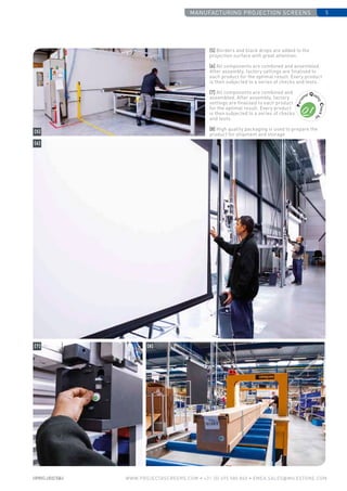 manufactUring projection screens 5
www.PROJECTASCREENS.COM • +31 (0) 495 580 840 • emea.sales@milestone.com
[5] Borders and black drops are added to the
projection surface with great attention.
[6] All components are combined and assembled.
After assembly, factory settings are finalised to
each product for the optimal result. Every product
is then subjected to a series of checks and tests.
[7] All components are combined and
assembled. After assembly, factory
settings are finalised to each product
for the optimal result. Every product
is then subjected to a series of checks
and tests.
[8] High quality packaging is used to prepare the
product for shipment and storage
[5]
[6]
[7] [8]
 