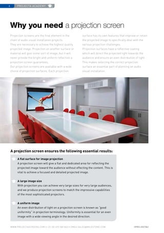 projecta academy6
www.PROJECTASCREENS.COM • +31 (0) 495 580 840 • emea.sales@milestone.com
A flat surface for image projection
A projection screen will give a flat and dedicated area for reflecting the
projected image toward the audience without effecting the content. This is
vital to achieve a focused and detailed projected image.
A large image size
With projection you can achieve very large sizes for very large audiences,
and we produce projection screens to match the impressive capabilities
of the most sophisticated projectors.
A uniform image
An even distribution of light on a projection screen is known as “good
uniformity” in projection terminology. Uniformity is essential for an even
image with a wide viewing angle in the desired direction.
Projection screens are the final element in the
chain of audio visual installation projects.
They are necessary to achieve the highest quality
projected image. Projection on another surface or
material will give some sort of image, but it will
never provide the bright and uniform reflection a
projection screen guarantees.
Our projection screens are available with a wide
choice of projection surfaces. Each projection
surface has its own features that improve or retain
the projected image to specifically deal with the
various projection challenges.
Projection surfaces have a reflective coating
which will direct the projected light towards the
audience and ensure an even distribution of light.
This makes selecting the correct projection
surface an essential part of planning an audio
visual installation.
Why you need a projection screen
A projection screen ensures the following essential results:
 