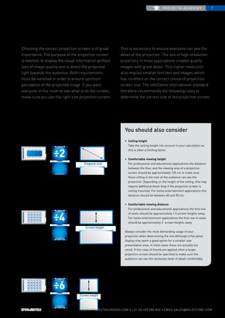 projecta academy 7
www.PROJECTASCREENS.COM • +31 (0) 495 580 840 • emea.sales@milestone.com
2 =
6 =
4 =
Sizing a projection screen to the room
Choosing the correct projection screen is of great
importance. The purpose of the projection screen
is twofold: to display the visual information without
loss of image quality and to direct the projected
light towards the audience. Both requirements
must be satisfied in order to ensure optimum
perception of the projected image. If you want
everyone in the room to see what is on the screen,
make sure you use the right size projection screen.
This is necessary to ensure everyone can see the
detail of the projection. The use of high resolution
projectors in most applications creates quality
images with great detail. This higher resolution
also implies smaller font text and images which
has its effect on the correct choice of projection
screen size. The InfoComm International standard
therefore recommends the following rules to
determine the correct size of the projection screen:
Room depth Diagonal size
Distance screen to
last row
Screen height
4:3 VIDEO aspect ratio
To calculate the correct dimension for a 4:3 aspect ratio, you can use
the following rule. The height of a screen should be 1/6 of the
distance from the screen to the last row of viewers.
16:10 WIDE and 16:9 HDTV aspect ratios
You can calculate the diagonal of the projection screen that will
match your situation by dividing the room depth by two.
Distance screen to
last row
Screen height
2.35:1 CINEMASCOPE aspect ratio
To calculate the correct dimension for a 2.35:1 aspect ratio, you can
use the following rule. The height of a screen should be 1/4 of the
distance from the screen to the last row of viewers.
You should also consider
•	 Ceiling height
	Take the ceiling height into account in your calculation as
this is often a limiting factor.
•	 Comfortable viewing height
	For professional and educational applications the distance
between the floor and the viewing area of a projection
screen should be approximately 125 cm to make sure
those sitting in the rear of the audience can see the
projection. Depending on the height of the ceiling, this may
require additional black drop if the projection screen is
ceiling mounted. For home entertainment applications this
distance should be between 60 and 90 cm.
•	 Comfortable viewing distance
	For professional and educational applications the first row
of seats should be approximately 1.5 screen heights away.
For home entertainment applications the first row of seats
should be approximately 2 screen heights away
Always consider the most demanding usage of your
projection when determining the size Although a flat panel
display may seem a good option for a smaller size
presentation area, in most cases these are actually too
small. If the rules of thumb are applied often a larger
projection screen should be specified to make sure the
audience can see the necessary level of detail comfortably.
 