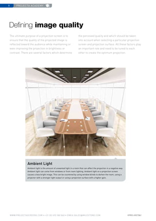 projecta academy8
www.PROJECTASCREENS.COM • +31 (0) 495 580 840 • emea.sales@milestone.com
The ultimate purpose of a projection screen is to
ensure that the quality of the projected image is
reflected toward the audience while maintaining or
even improving the projection in brightness or
contrast. There are several factors which determine
the perceived quality and which should be taken
into account when selecting a particular projection
screen and projection surface. All these factors play
an important role and need to be tuned to each
other to create the optimum projection.
Ambient Light
Ambient light is the amount of unwanted light in a room that can affect the projection in a negative way.
Ambient light can come from windows or from room lighting. Ambient light on a projection screen
causes a less bright image. This can be countered by using window blinds to darken the room, using a
projector with a stronger light output or using a projection surface with a higher gain.
Defining image quality
 