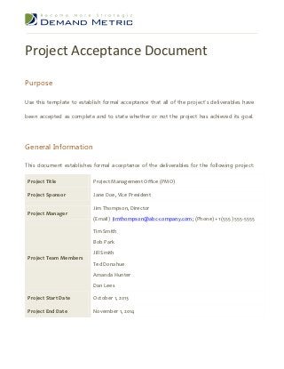 Project Acceptance Document
Purpose

Use this template to establish formal acceptance that all of the project’s deliverables have

been accepted as complete and to state whether or not the project has achieved its goal.




General Information

This document establishes formal acceptance of the deliverables for the following project:

 Project Title             Project Management Office (PMO)

 Project Sponsor           Jane Doe, Vice President

                           Jim Thompson, Director
 Project Manager
                           (Email) jimthompson@abc-company.com; (Phone) +1 (555) 555-5555

                           Tim Smith
                           Bob Park
                           Jill Smith
 Project Team Members
                           Ted Donahue
                           Amanda Hunter
                           Dan Lees

 Project Start Date        October 1, 2013

 Project End Date          November 1, 2014
 