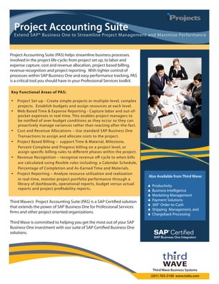 Project Accounting Suite
    Extend SAP® Business One to Streamline Project Management and Maximize Performance



Project Accounting Suite (PAS) helps streamline business processes
involved in the project life cycle; from project set up, to labor and
expense capture, cost and revenue allocation, project based billing,
revenue recognition and project reporting. With tighter control of
processes within SAP Business One and easy performance tracking, PAS
is a critical tool you should have in your Professional Services toolkit.

Key Functional Areas of PAS:

    Project Set-up - Create simple projects or multiple-level, complex
     projects. Establish budgets and assign resources at each level.
    Web Based Time & Expense Reporting - Capture labor and out-of-
     pocket expenses in real time. This enables project managers to
     be noti ed of over budget conditions as they occur so they can
     proactively manage variances rather than reacting after the fact.
    Cost and Revenue Allocations – Use standard SAP Business One
     Transactions to assign and allocate costs to the project.
    Project Based Billing – support Time & Material, Milestone,
     Percent Complete and Progress billing on a project level, or
     assign speci c billing rules to di erent phases within the project.
    Revenue Recognition – recognize revenue o cycle to when bills
     are calculated using exible rules including; a Calendar Schedule,
     Percentage of Completion and As Earned Time and Materials.
    Project Reporting – Analyze resource utilization and realization
                                                                            Also Available from Third Wave:
     in real time, monitor project portfolio performance through a
     library of dashboards, operational reports, budget versus actual          Productivity
     reports and project pro tability reports.                                 Business Intelligence
                                                                               Marketing Management
Third Waves’s Project Accounting Suite (PAS) is a SAP Certi ed solution        Payment Solutions
                                                                               360° Order-to-Cash
that extends the power of SAP Business One for Professional Services
                                                                               Shipping Management, and
 rms and other project oriented organizations.                                 Chargeback Processing

Third Wave is committed to helping you get the most out of your SAP
Business One investment with our suite of SAP Certi ed Business One
solutions.




                                                                                 Third Wave Business Systems
                                                                                (201) 703-2100 www.twbs.com
 