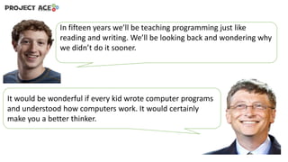In fifteen years we’ll be teaching programming just like
reading and writing. We’ll be looking back and wondering why
we didn’t do it sooner.

It would be wonderful if every kid wrote computer programs
and understood how computers work. It would certainly
make you a better thinker.

 