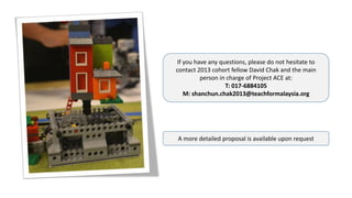 If you have any questions, please do not hesitate to
contact 2013 cohort fellow David Chak and the main
person in charge of Project ACE at:
T: 017-6884105
M: shanchun.chak2013@teachformalaysia.org
A more detailed proposal is available upon request
 