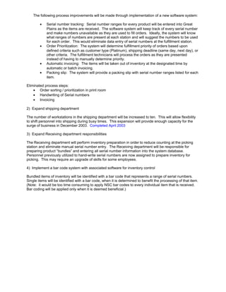 The following process improvements will be made through implementation of a new software system:
• Serial number tracking: Serial number ranges for every product will be entered into Great
Plains as the items are received. The software system will keep track of every serial number
and make numbers unavailable as they are used to fill orders. Ideally, the system will know
what ranges of numbers are present at each station and will suggest the numbers to be used
for each order. This would eliminate data entry of serial numbers at the fulfillment station.
• Order Prioritization: The system will determine fulfillment priority of orders based upon
defined criteria such as customer type (Platinum), shipping deadline (same day, next day), or
other criteria. The fulfillment technicians will process the orders as they are presented
instead of having to manually determine priority.
• Automatic invoicing: The items will be taken out of inventory at the designated time by
automatic or batch invoicing.
• Packing slip: The system will provide a packing slip with serial number ranges listed for each
item.
Eliminated process steps:
• Order sorting / prioritization in print room
• Handwriting of Serial numbers
• Invoicing
2) Expand shipping department
The number of workstations in the shipping department will be increased to ten. This will allow flexibility
to shift personnel into shipping during busy times. This expansion will provide enough capacity for the
surge of business in December 2003. Completed April 2003
3) Expand Receiving department responsibilities
The Receiving department will perform inventory preparation in order to reduce counting at the picking
station and eliminate manual serial number entry. The Receiving department will be responsible for
preparing product “bundles” and entering all serial number information into the system database.
Personnel previously utilized to hand-write serial numbers are now assigned to prepare inventory for
picking. This may require an upgrade of skills for some employees.
4) Implement a bar code system with associated software for inventory control
Bundled items of inventory will be identified with a bar code that represents a range of serial numbers.
Single items will be identified with a bar code, when it is determined to benefit the processing of that item.
(Note: it would be too time consuming to apply NSC bar codes to every individual item that is received.
Bar coding will be applied only when it is deemed beneficial.)
 