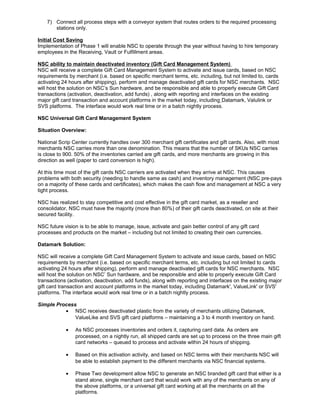 7) Connect all process steps with a conveyor system that routes orders to the required processing
stations only.
Initial Cost Saving
Implementation of Phase 1 will enable NSC to operate through the year without having to hire temporary
employees in the Receiving, Vault or Fulfillment areas.
NSC ability to maintain deactivated inventory (Gift Card Management System)
NSC will receive a complete Gift Card Management System to activate and issue cards, based on NSC
requirements by merchant (i.e. based on specific merchant terms, etc. including, but not limited to, cards
activating 24 hours after shipping), perform and manage deactivated gift cards for NSC merchants. NSC
will host the solution on NSC’s Sun hardware, and be responsible and able to properly execute Gift Card
transactions (activation, deactivation, add funds) , along with reporting and interfaces on the existing
major gift card transaction and account platforms in the market today, including Datamark, Valulink or
SVS platforms. The interface would work real time or in a batch nightly process.
NSC Universal Gift Card Management System
Situation Overview:
National Scrip Center currently handles over 300 merchant gift certificates and gift cards. Also, with most
merchants NSC carries more than one denomination. This means that the number of SKUs NSC carries
is close to 900. 50% of the inventories carried are gift cards, and more merchants are growing in this
direction as well (paper to card conversion is high).
At this time most of the gift cards NSC carriers are activated when they arrive at NSC. This causes
problems with both security (needing to handle same as cash) and inventory management (NSC pre-pays
on a majority of these cards and certificates), which makes the cash flow and management at NSC a very
tight process.
NSC has realized to stay competitive and cost effective in the gift card market, as a reseller and
consolidator, NSC must have the majority (more than 80%) of their gift cards deactivated, on site at their
secured facility.
NSC future vision is to be able to manage, issue, activate and gain better control of any gift card
processes and products on the market – including but not limited to creating their own currencies.
Datamark Solution:
NSC will receive a complete Gift Card Management System to activate and issue cards, based on NSC
requirements by merchant (i.e. based on specific merchant terms, etc. including but not limited to cards
activating 24 hours after shipping), perform and manage deactivated gift cards for NSC merchants. NSC
will host the solution on NSC’ Sun hardware, and be responsible and able to properly execute Gift Card
transactions (activation, deactivation, add funds), along with reporting and interfaces on the existing major
gift card transaction and account platforms in the market today, including Datamark', ValueLink' or SVS'
platforms. The interface would work real time or in a batch nightly process.
Simple Process
• NSC receives deactivated plastic from the variety of merchants utilizing Datamark,
ValueLike and SVS gift card platforms – maintaining a 3 to 4 month inventory on hand.
• As NSC processes inventories and orders it, capturing card data. As orders are
processed, on a nightly run, all shipped cards are set up to process on the three main gift
card networks – queued to process and activate within 24 hours of shipping.
• Based on this activation activity, and based on NSC terms with their merchants NSC will
be able to establish payment to the different merchants via NSC financial systems.
• Phase Two development allow NSC to generate an NSC branded gift card that either is a
stand alone, single merchant card that would work with any of the merchants on any of
the above platforms, or a universal gift card working at all the merchants on all the
platforms.
 