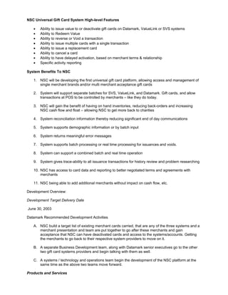 NSC Universal Gift Card System High-level Features
• Ability to issue value to or deactivate gift cards on Datamark, ValueLink or SVS systems
• Ability to Redeem Value
• Ability to reverse or Void a transaction
• Ability to issue multiple cards with a single transaction
• Ability to issue a replacement card
• Ability to cancel a card
• Ability to have delayed activation, based on merchant terms & relationship
• Specific activity reporting
System Benefits To NSC
1. NSC will be developing the first universal gift card platform, allowing access and management of
single merchant brands and/or multi merchant acceptance gift cards
2. System will support separate batches for SVS, ValueLink, and Datamark. Gift cards, and allow
transactions at POS to be controlled by merchants – like they do today.
3. NSC will gain the benefit of having on hand inventories, reducing back-orders and increasing
NSC cash flow and float – allowing NSC to get more back to charities
4. System reconciliation information thereby reducing significant end of day communications
5. System supports demographic information or by batch input
6. System returns meaningful error messages
7. System supports batch processing or real time processing for issuances and voids.
8. System can support a combined batch and real time operation
9. System gives trace-ability to all issuance transactions for history review and problem researching
10. NSC has access to card data and reporting to better negotiated terms and agreements with
merchants
11. NSC being able to add additional merchants without impact on cash flow, etc.
Development Overview:
Development Target Delivery Date
June 30, 2003
Datamark Recommended Development Activities
A. NSC build a target list of existing merchant cards carried, that are any of the three systems and a
merchant presentation and team are put together to go after these merchants and gain
acceptance that NSC can have deactivated cards and access to the systems/accounts. Getting
the merchants to go back to their respective system providers to move on it.
B. A separate Business Development team, along with Datamark senior executives go to the other
two gift card systems providers and begin talking with them as well.
C. A systems / technology and operations team begin the development of the NSC platform at the
same time as the above two teams move forward.
Products and Services
 