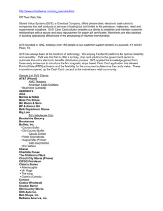 http://www.storedvalue.com/svs_overview.html
Off Their Web Site:
Stored Value Systems (SVS), a Comdata Company, offers private-label, electronic cash cards to
companies that sell products or services including but not limited to the petroleum, restaurant, retail and
supermarket industries. SVS' Cash Card solution enables our clients to establish and maintain customer
relationships with a secure and easy replacement for paper gift certificates. Merchants are also assisted
in building operational efficiencies in the processing of returned merchandise.
SVS founded in 1992, employs over 150 people at our customer support centers in Louisville, KY and El
Paso, TX.
SVS has always been at the forefront of technology. We employ Tandem® platforms for optimal reliability
and versatility. SVS was the first to offer a turnkey, chip card solution to the government sector to
automate the entire electronic benefits distribution process. SVS applied the knowledge gained from
these early endeavors to introduce the first magnetic stripe based Cash Card application that allowed
Point-of-Sale (POS) activation and the flexibility for the consumer to determine the card's value. These
innovations opened up the Cash Card concept to the mainstream retail community.
Sample List SVS Clients:
AT&T (Phone)
AMC Theatres
American Eagle Oufitters
• Bluenotes (Canada)
Applebee’s
Arco
Barnes & Noble
Bass Pro Shops
BC Moore & Sons
BP & Amoco Oil
Belk Department Stores
Big Lots
BJ’s Wholesale Club
Brookshire Grocery
Brookstone
Buffets, Inc.
• Country Buffet
• Old Country Buffet
Casual Corner
• Petite Sophisticate
• August Max Woman
Cato Corporation
• It's Fashion
Chanel
Charlotte Russe
The Children’s Place
Circuit City Stores (Phone)
CITGO Petroleum
Claire’s Stores
• Afterthoughts
• Mr. Rags
• The Icing
• Claire’s (Canada)
Conoco
Costco Wholesale
Cracker Barrel
Old Country Stores
CSK Auto Inc.
Deb Shops, Inc.
Delhaize America, Inc.
 