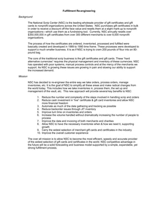 Fulfillment Re-engineering
Background
The National Scrip Center (NSC) is the leading wholesale provider of gift certificates and gift
cards to nonprofit organizations across the United States. NSC purchases gift certificates in bulk
in order to receive a discount off the face value and resells them at a slight mark-up to nonprofit
organizations—which use them as a fundraising tool. Currently, NSC annually resells over
$350,000,000 in gift certificates from over 300 different merchants to over 8,000 nonprofit
organizations.
The process of how the certificates are ordered, inventoried, processed and fulfilled were
basically created and developed in 1989 to 1990 time frame. These processes were developed to
support a much smaller business. It is as if NSC is trying to cram 200 pounds of flour into an 80-
pound bag.
The core of the traditional scrip business is the gift certificates and gift cards. These “hard
alternative currencies” requires the physical management and inventory of these currencies. NSC
has operated with poor systems, manual process controls and at the mercy of the merchants we
support. As NSC is growing these issues are growing in pain and slowing our ability to support
the increased demand.
Mission
NSC has decided to re-engineer the entire way we take orders, process orders, manage
inventories, etc. It is the goal of NSC to simplify all these areas and make radical changes from
the world today. This includes how we take inventories in, process them, the set up and
management of the vault, etc. This new approach will provide several key benefits to NSC:
1. Reduce the number and complexity of the steps involved in handling scrip and orders
2. Reduce cash investment in “live” certificate & gift card inventories and allow NSC
more financial freedom
3. Automate as much of the data gathering and tracking as possible
4. Reduce backorder issues through JIT inventory
5. Improve turn time on inventories and orders
6. Increase the volume handled without dramatically increasing the number of people to
process
7. Improve the data and invoicing of both merchants and charities
8. Allow NSC to have the necessary inventories when & how we need it, supporting
growth
9. Carry the widest selection of merchant gift cards and certificates in the industry
10. Improve the overall customer experience
The over all mission is to allow NSC to become the most efficient, speedy and accurate provider
of the widest selection of gift cards and certificates in the world. NSC competitive advantage in
the future will be a solid forecasting and business model supported by a simple, expandable, yet
strong fulfillment process.
 