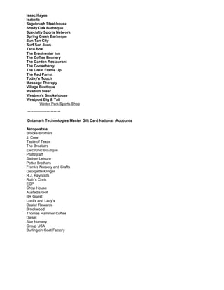 Isaac Hayes
Isabella
Sagebrush Steakhouse
Shady Oak Barbeque
Specialty Sports Network
Spring Creek Barbeque
Sun Tan City
Surf San Juan
Taco Box
The Breakwater Inn
The Coffee Beanery
The Garden Restaurant
The Gooseberry
The Great Frame Up
The Red Parrot
Today's Touch
Massage Therapy
Village Boutique
Western Steer
Western's Smokehouse
Westport Big & Tall
Winter Park Sports Shop
************************
Datamark Technologies Master Gift Card National Accounts
Aeropostale
Brooks Brothers
J. Crew
Taste of Texas
The Breakers
Electronic Boutique
Pfaltzgraff
Steiner Leisure
Potter Brothers
Frank’s Nursery and Crafts
Georgette Klinger
R.J. Reynolds
Ruth’s Chris
ECP
Chop House
Austad’s Golf
BR Guest
Lord’s and Lady’s
Dealer Rewards
Brookwood
Thomas Hammer Coffee
Diesel
Star Nursery
Group USA
Burlington Coat Factory
 